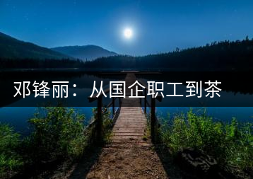 鄧鋒麗:從國企職工到茶企掌舵人