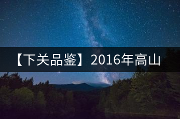 【下關品鑒】2016年高山小飛（生）