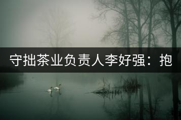 守拙茶業(yè)負(fù)責(zé)人李好強(qiáng)：抱樸守拙喝茶去！