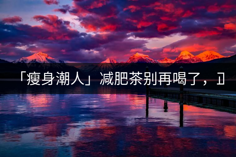「瘦身潮人」減肥茶別再喝了，正宗的茶葉才是減肥的...「瘦身潮人」減肥茶別再喝了，正宗的茶葉才是減肥的好幫手！