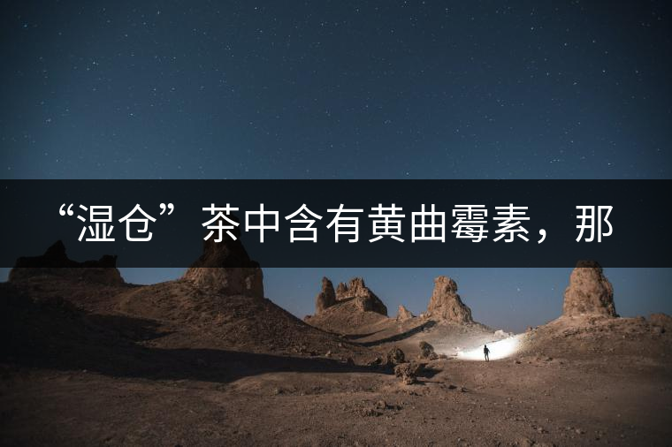 “濕倉”茶中含有黃曲霉素，那為什么“濕倉”還不取消？