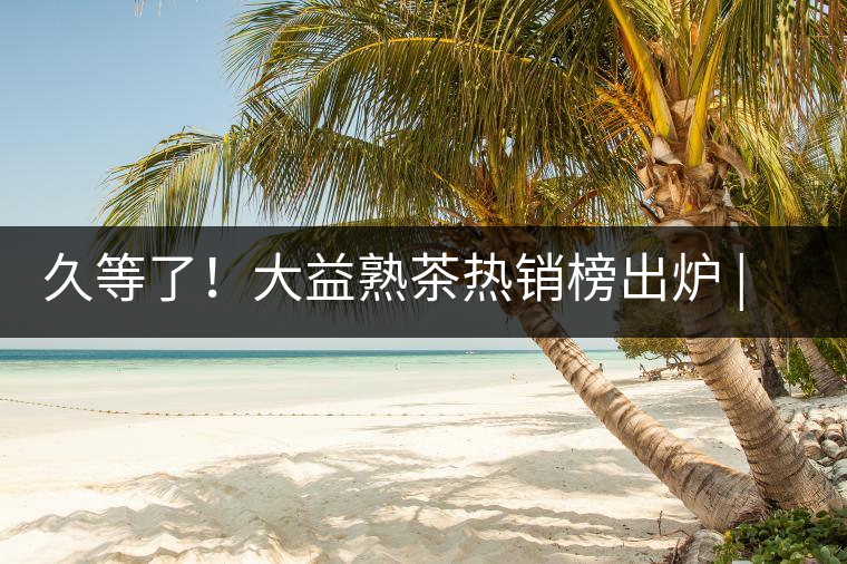 久等了！大益熟茶熱銷榜出爐 | 看看別人都買啥，618趕緊下單