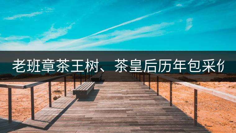 老班章茶王樹、茶皇后歷年包采價格盤點!(最全最新)老班章茶王樹、茶皇后歷年包采價格盤點！（最全最新）