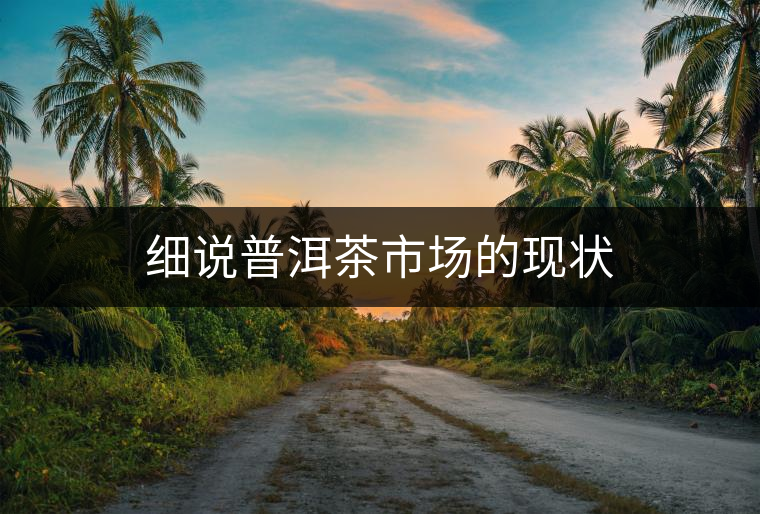 細(xì)說普洱茶市場的現(xiàn)狀 細(xì)說普洱茶市場的現(xiàn)狀