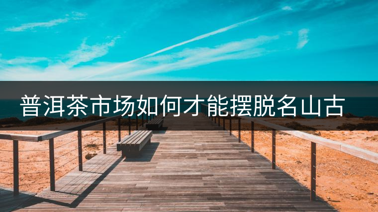 普洱茶市場如何才能擺脫名山古寨的“綁架”？