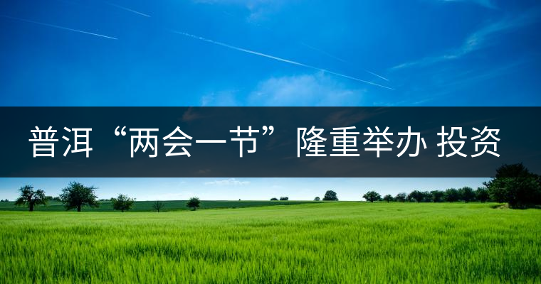 普洱“兩會一節”隆重舉辦 投資促進工作借勢發力 普洱“兩會一節”隆重舉辦 投資促進工作借勢發力