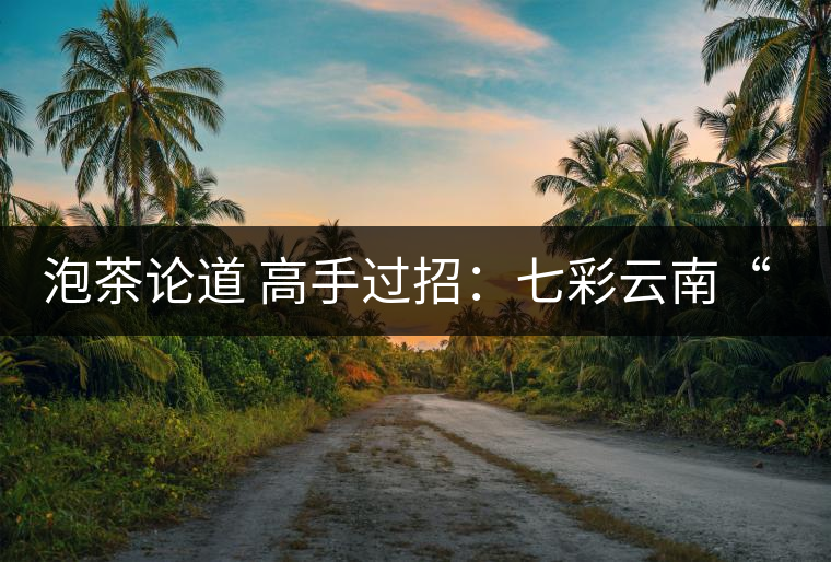泡茶論道 高手過招:七彩云南“泡茶高手”活動(dòng)拉開帷幕 泡茶論道 高手過招:七彩云南“泡茶高手”活動(dòng)拉開帷幕