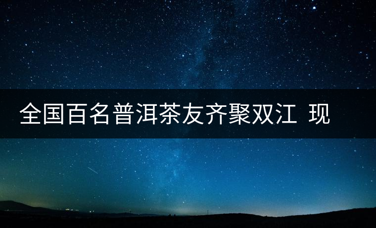 全國百名普洱茶友齊聚雙江  現(xiàn)場體驗制茶過程