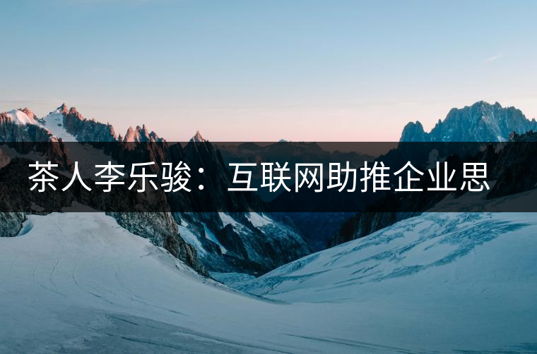 茶人李樂駿：互聯網助推企業思考方式變革