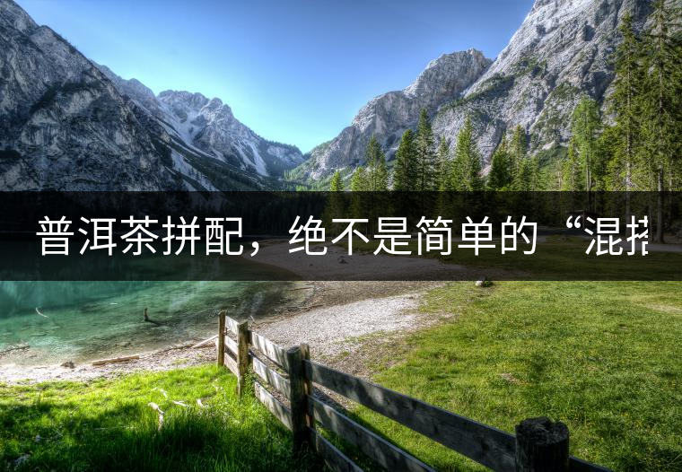 普洱茶拼配,絕不是簡單的“混搭”! 普洱茶拼配,絕不是簡單的“混搭”!