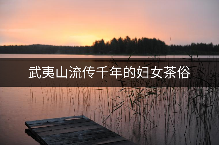 武夷山流傳千年的婦女茶俗 武夷山流傳千年的婦女茶俗