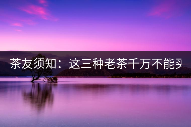 茶友須知：這三種老茶千萬(wàn)不能買(mǎi)！
