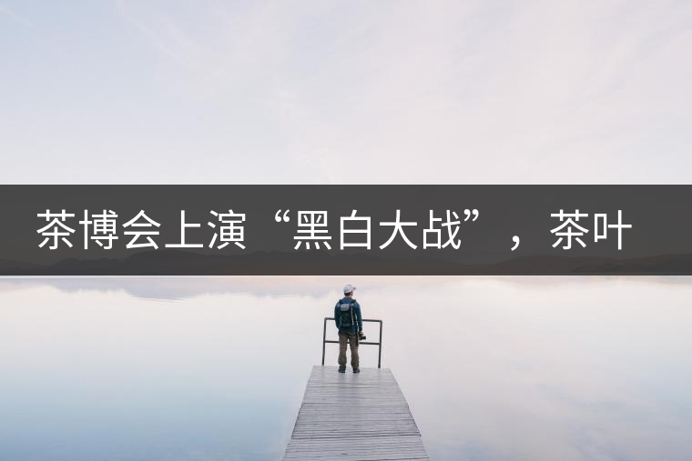 茶博會上演“黑白大戰”，茶葉一沾“野”字價翻番