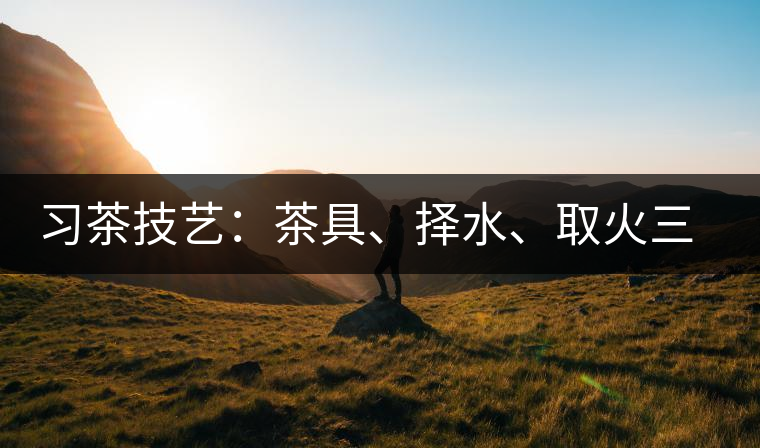習(xí)茶技藝：茶具、擇水、取火三篇