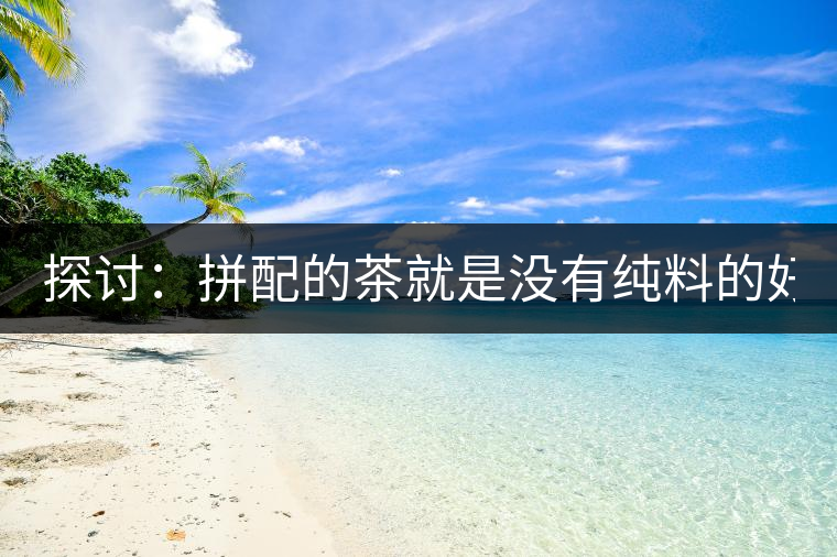 探討:拼配的茶就是沒(méi)有純料的好? 探討:拼配的茶就是沒(méi)有純料的好?