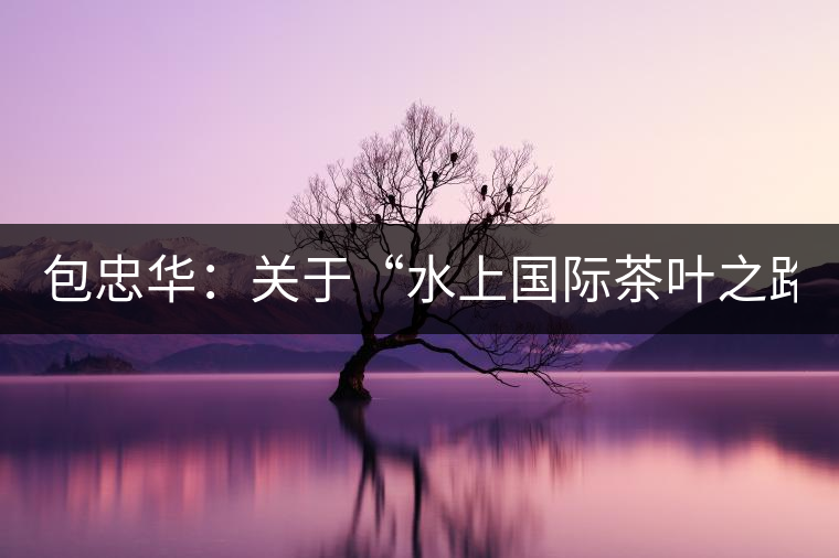 包忠華:關(guān)于“水上國際茶葉之路”的故事! 包忠華:關(guān)于“水上國際茶葉之路”的故事!