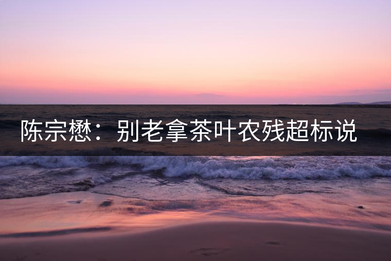 陳宗懋：別老拿茶葉農(nóng)殘超標(biāo)說(shuō)事兒！別聽(tīng)不懂裝懂的媒體瞎忽悠