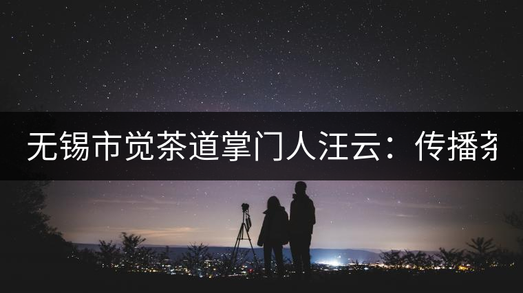 無錫市覺茶道掌門人汪云：傳播茶文化 生命與茶相處