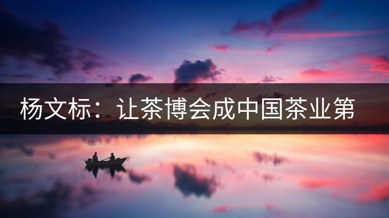 楊文標:讓茶博會成中國茶業第一展 楊文標:讓茶博會成中國茶業第一展