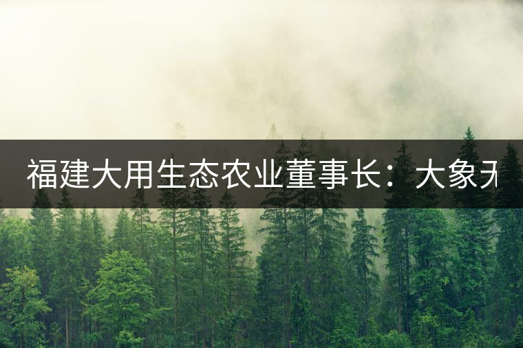 福建大用生態農業董事長：大象無形 用而有信