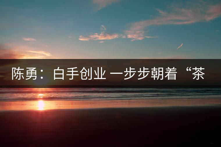 陳勇：白手創業 一步步朝著“茶葉夢”的方向前行