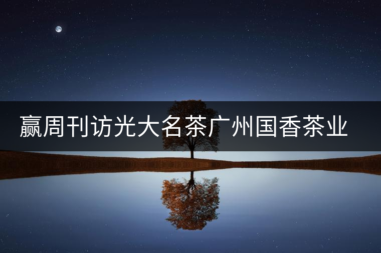 贏周刊訪光大名茶廣州國香茶業有限公司董事長張澤國 贏周刊訪光大名茶廣州國香茶業有限公司董事長張澤國