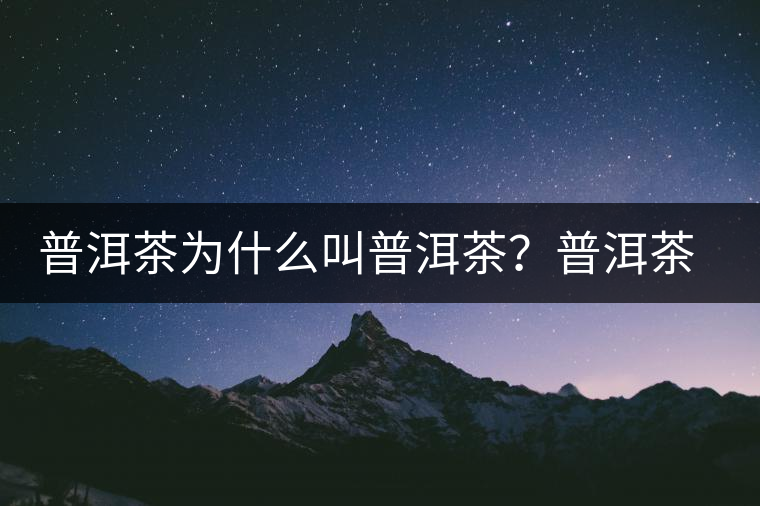 普洱茶為什么叫普洱茶?普洱茶神話史料都在這了 普洱茶為什么叫普洱茶?普洱茶神話史料都在這了