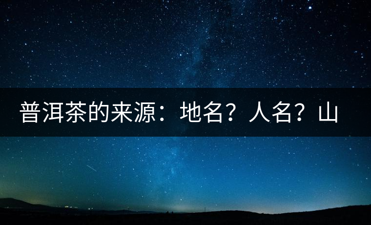 普洱茶的來源：地名？人名？山名？您更信哪一種？