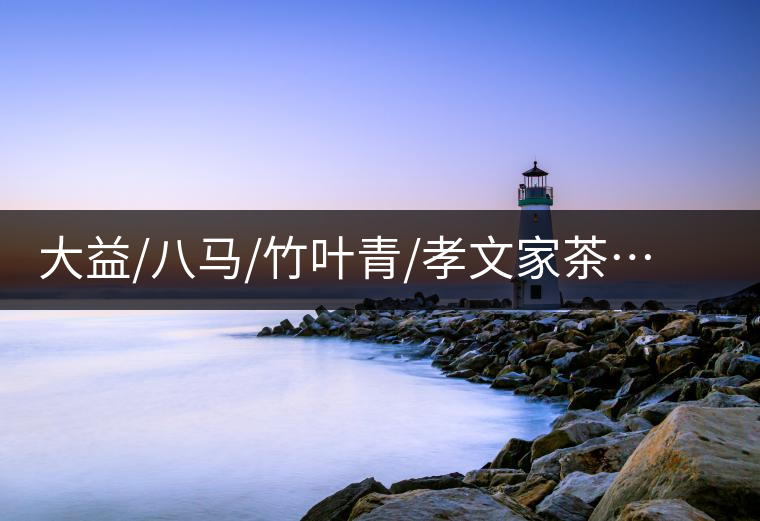 大益/八馬/竹葉青/孝文家茶…你被哪個茶企的文案攻陷過？