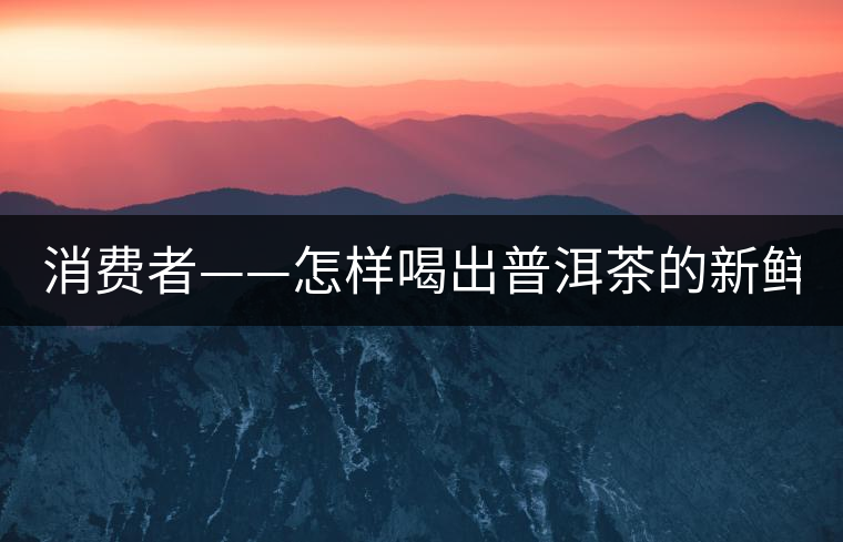 消費者——怎樣喝出普洱茶的新鮮? 消費者——怎樣喝出普洱茶的新鮮?