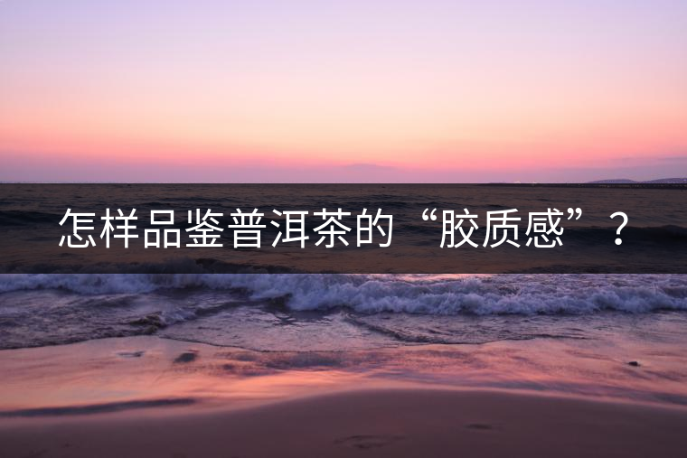 怎樣品鑒普洱茶的“膠質感”? 怎樣品鑒普洱茶的“膠質感”?