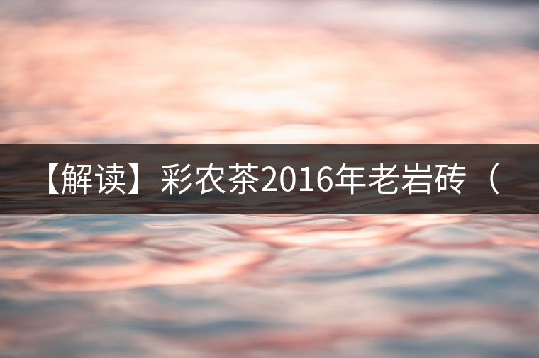 【解讀】彩農茶2016年老巖磚（熟）