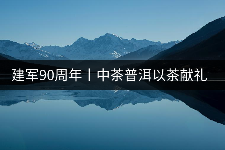 建軍90周年丨中茶普洱以茶獻禮，以茶致敬--將軍班章餅