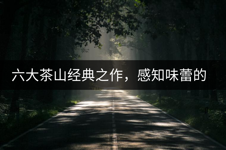 六大茶山經(jīng)典之作,感知味蕾的碰撞 六大茶山經(jīng)典之作,感知味蕾的碰撞
