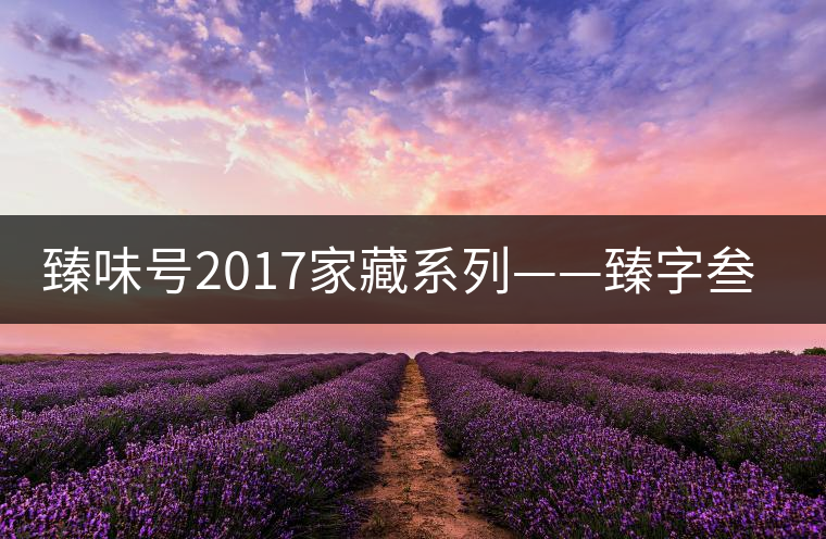 臻味號2017家藏系列——臻字叁號新班章 現已上市