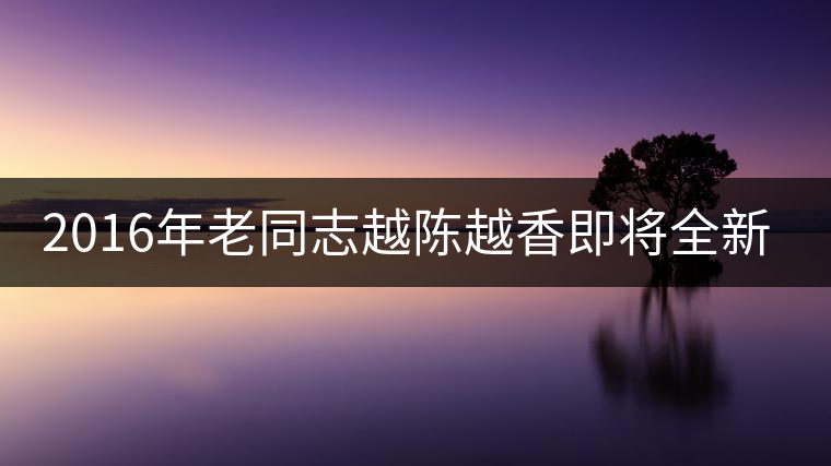 2016年老同志越陳越香即將全新上市！