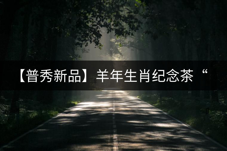 【普秀新品】羊年生肖紀念茶“金羊載耀”耀世登場 【普秀新品】羊年生肖紀念茶“金羊載耀”耀世登場