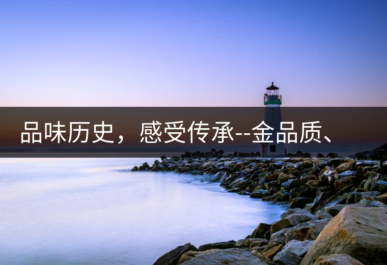 品味歷史，感受傳承--金品質、大印象，值得細細品味!