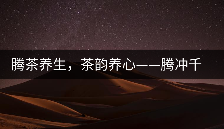 騰茶養生，茶韻養心——騰沖千年茶山茶馬古道