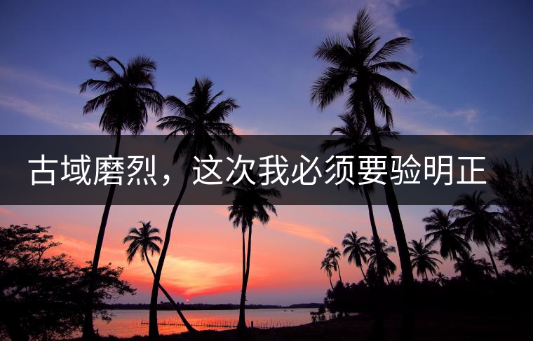 古域磨烈，這次我必須要驗明正身