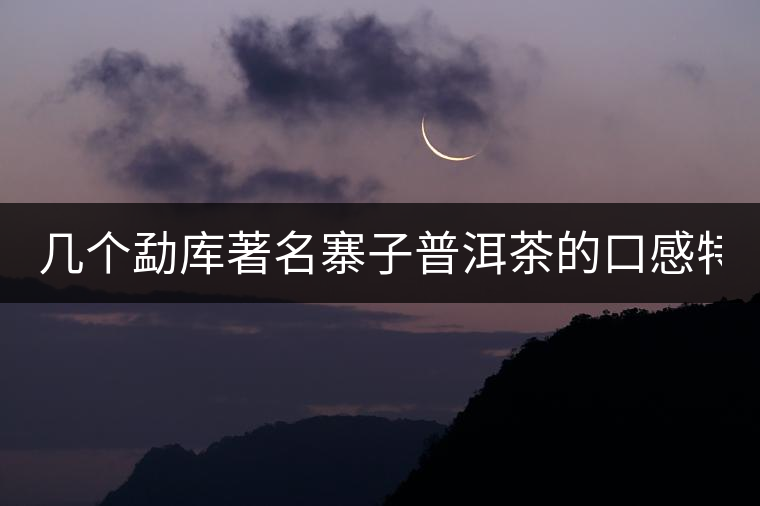 幾個勐庫著名寨子普洱茶的口感特點! 幾個勐庫著名寨子普洱茶的口感特點!
