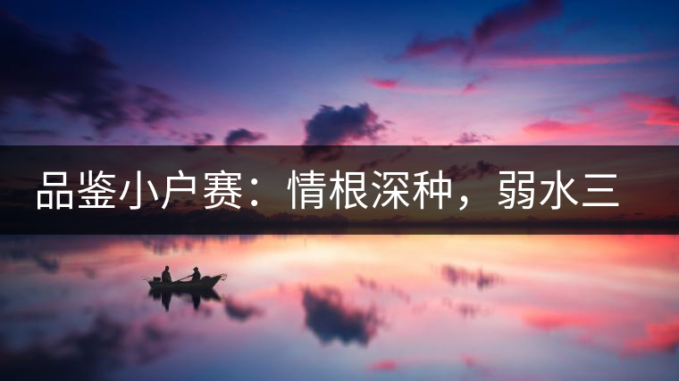 品鑒小戶賽:情根深種,弱水三千我只取一瓢香濃 品鑒小戶賽:情根深種,弱水三千我只取一瓢香濃