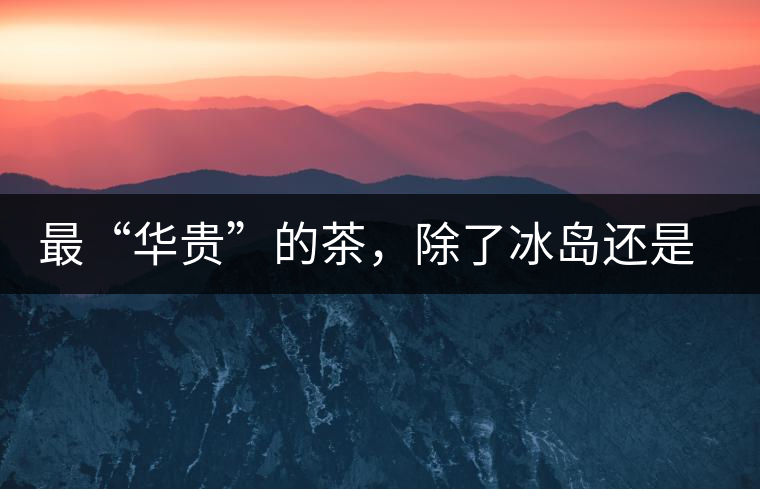 最“華貴”的茶，除了冰島還是冰島