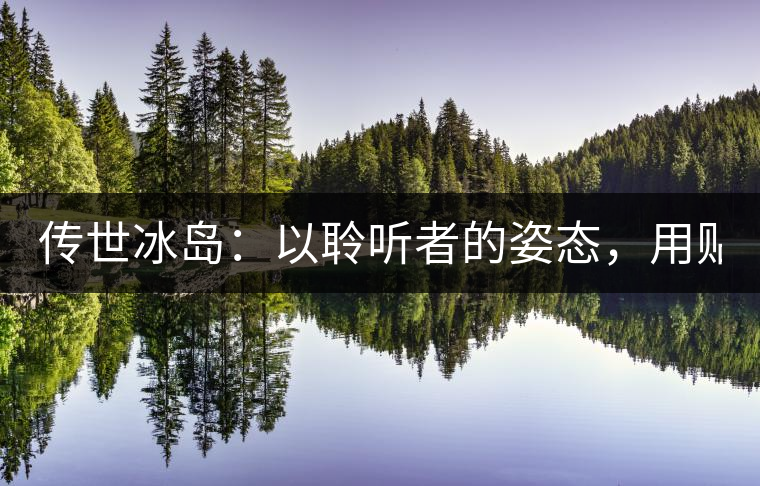 傳世冰島：以聆聽者的姿態，用貼心創造感動！