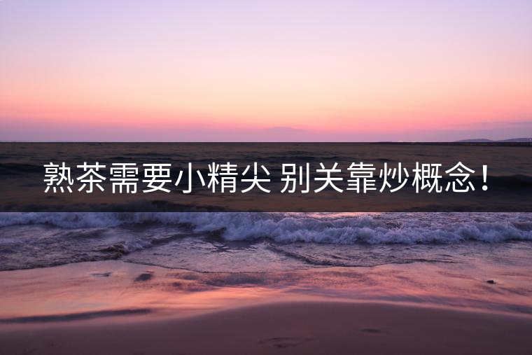 熟茶需要小精尖 別關靠炒概念! 熟茶需要小精尖 別關靠炒概念!