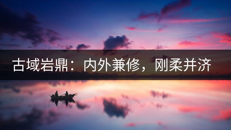 古域巖鼎：內外兼修，剛柔并濟，像娜罕一樣活著！