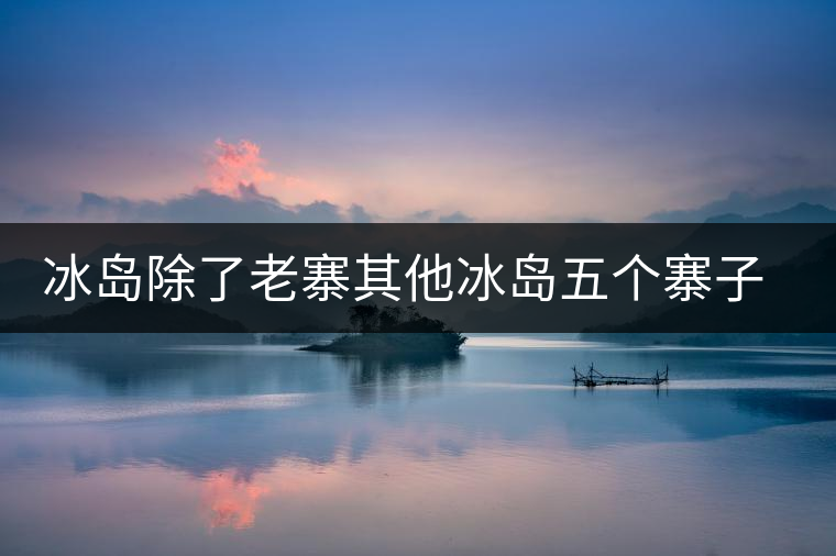 冰島除了老寨其他冰島五個寨子你了解嗎？