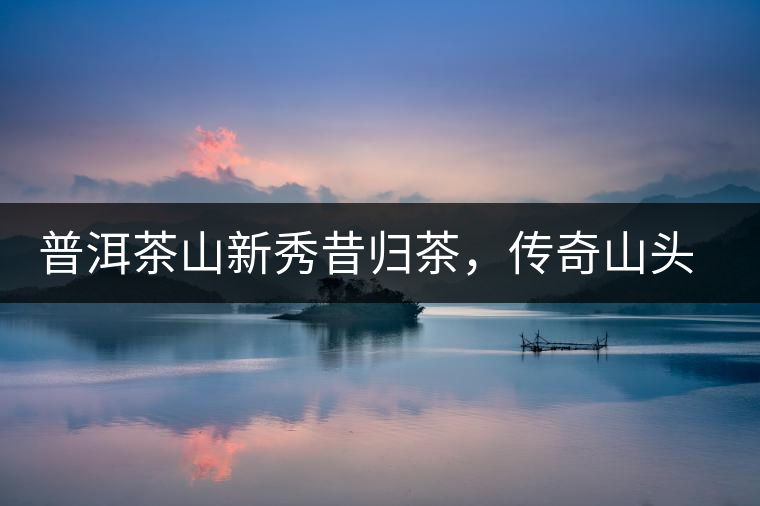 普洱茶山新秀昔歸茶，傳奇山頭是怎樣煉成的？