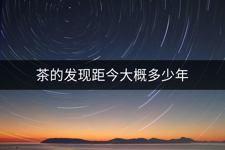 茶的發現距今大概多少年 茶的發現距今大概多少年