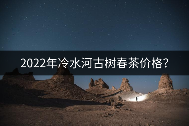 2022年冷水河古樹春茶價格? 2022年冷水河古樹春茶價格?